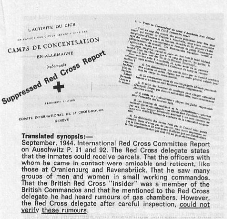 Translated synopsis: — September, 1944. International Red Cross Committee Report on Auschwitz P. 91 and 92. The Red Cross Delegate states that the inmates could receive parcels. That the officers with whom he came in contact were amicable and reticent, like those at Oranienburg and Ravensbruck. That he saw many groups of men and women in small working commandos. That the British Red Cross “Insider” was a member of the British Commandos and that he mentioned to the Red Cross delegate he had heard rumours of gas chambers. However, the Red Cross delegate after careful inspection, could not verify these rumours.